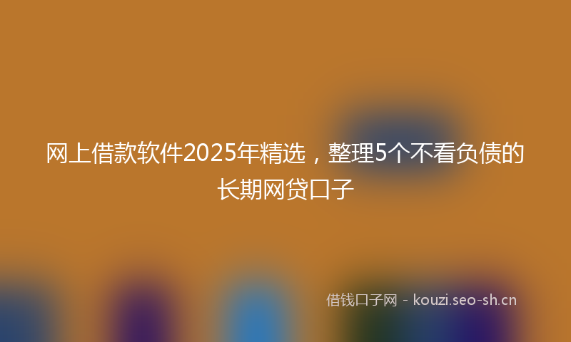 网上借款软件2025年精选，整理5个不看负债的长期网贷口子