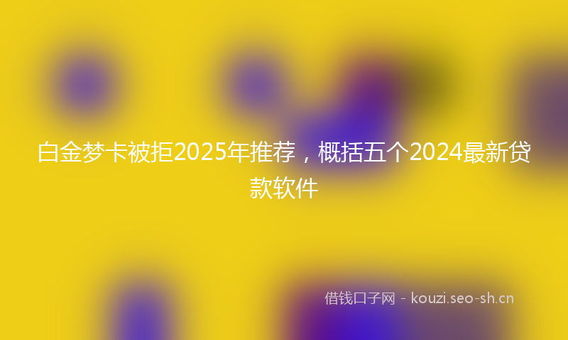 白金梦卡被拒2025年推荐，概括五个2024最新贷款软件