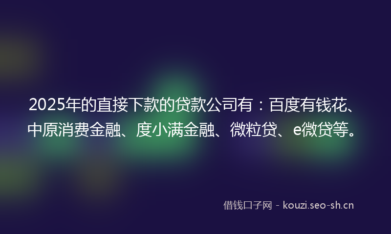 2025年的直接下款的贷款公司有：百度有钱花、中原消费金融、度小满金融、微粒贷、e微贷等。