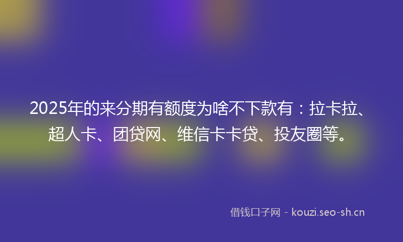 2025年的来分期有额度为啥不下款有：拉卡拉、超人卡、团贷网、维信卡卡贷、投友圈等。