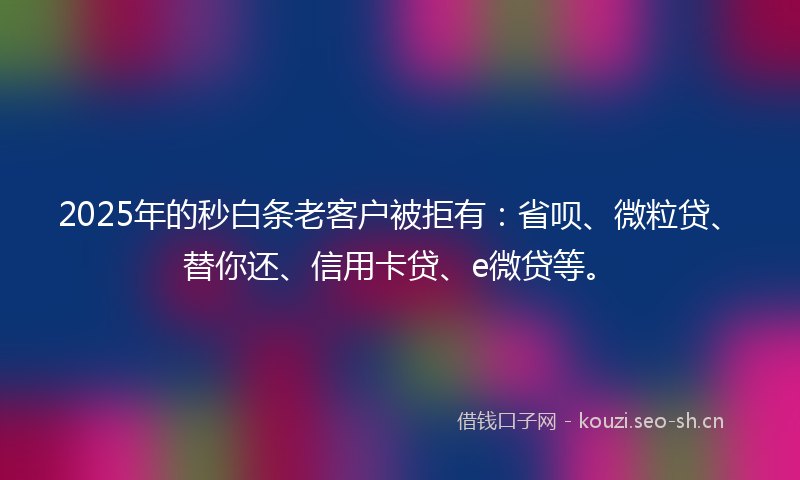 2025年的秒白条老客户被拒有：省呗、微粒贷、替你还、信用卡贷、e微贷等。
