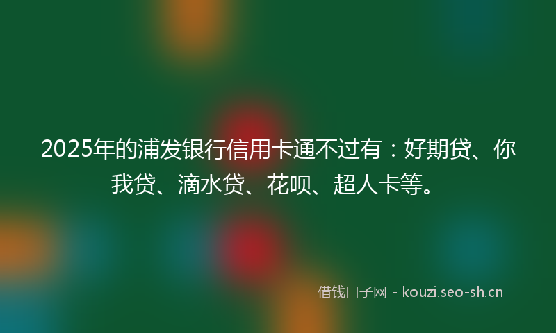 2025年的浦发银行信用卡通不过有：好期贷、你我贷、滴水贷、花呗、超人卡等。
