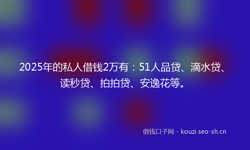 2025年的私人借钱2万有：51人品贷、滴水贷、读秒贷、拍拍贷、安逸花等。