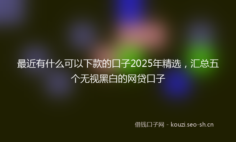 最近有什么可以下款的口子2025年精选，汇总五个无视黑白的网贷口子