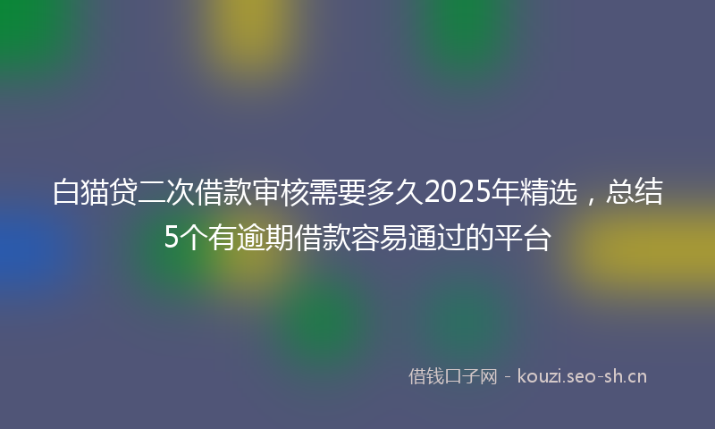白猫贷二次借款审核需要多久2025年精选，总结5个有逾期借款容易通过的平台