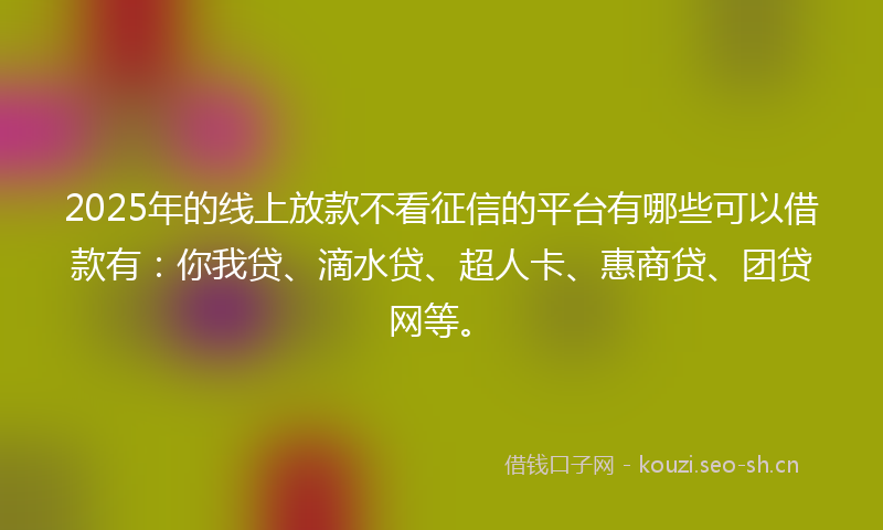2025年的线上放款不看征信的平台有哪些可以借款有：你我贷、滴水贷、超人卡、惠商贷、团贷网等。