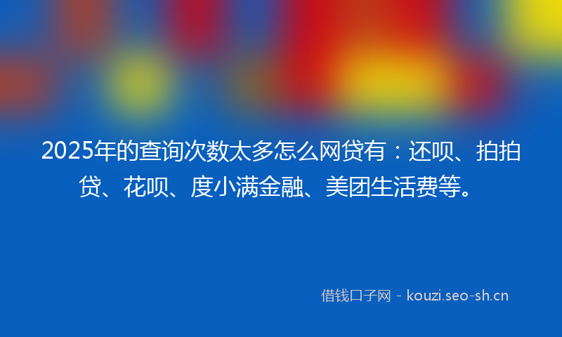 2025年的查询次数太多怎么网贷有：还呗、拍拍贷、花呗、度小满金融、美团生活费等。