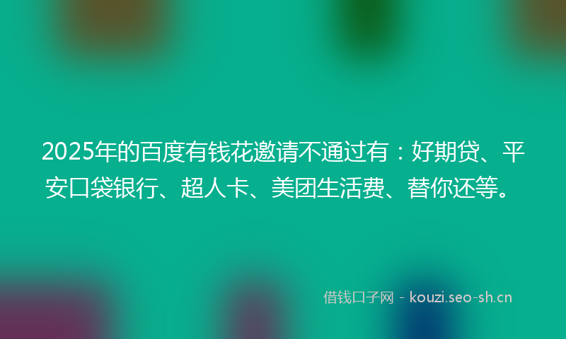 2025年的百度有钱花邀请不通过有：好期贷、平安口袋银行、超人卡、美团生活费、替你还等。