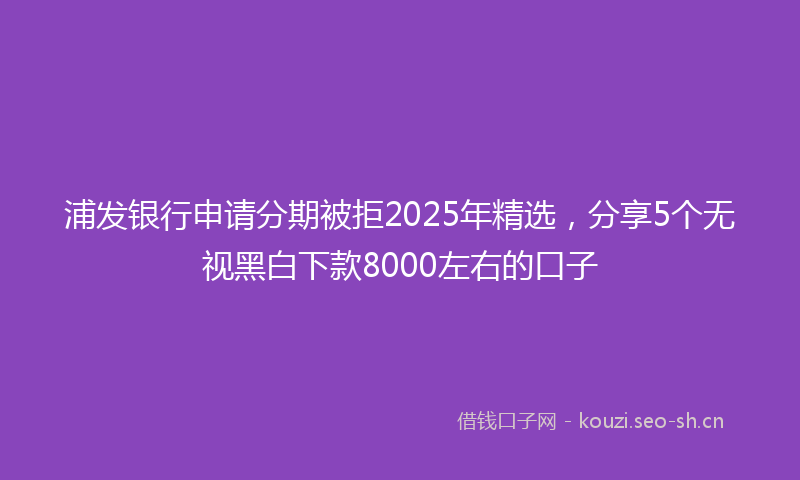 浦发银行申请分期被拒2025年精选，分享5个无视黑白下款8000左右的口子