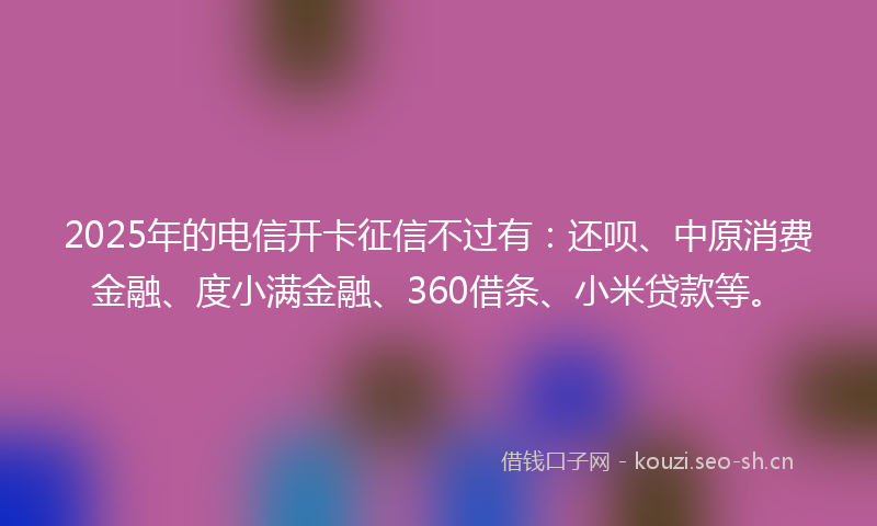 2025年的电信开卡征信不过有：还呗、中原消费金融、度小满金融、360借条、小米贷款等。
