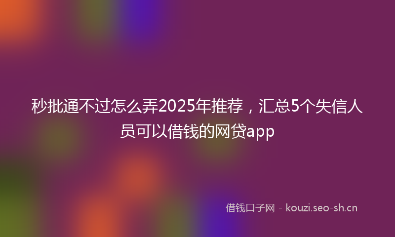 秒批通不过怎么弄2025年推荐，汇总5个失信人员可以借钱的网贷app