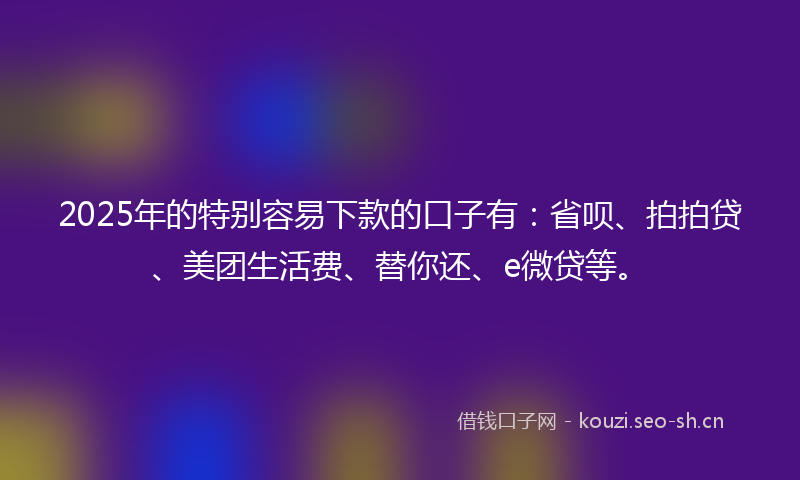 2025年的特别容易下款的口子有：省呗、拍拍贷、美团生活费、替你还、e微贷等。