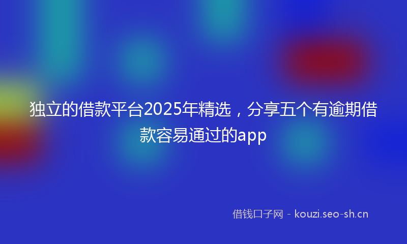 独立的借款平台2025年精选，分享五个有逾期借款容易通过的app