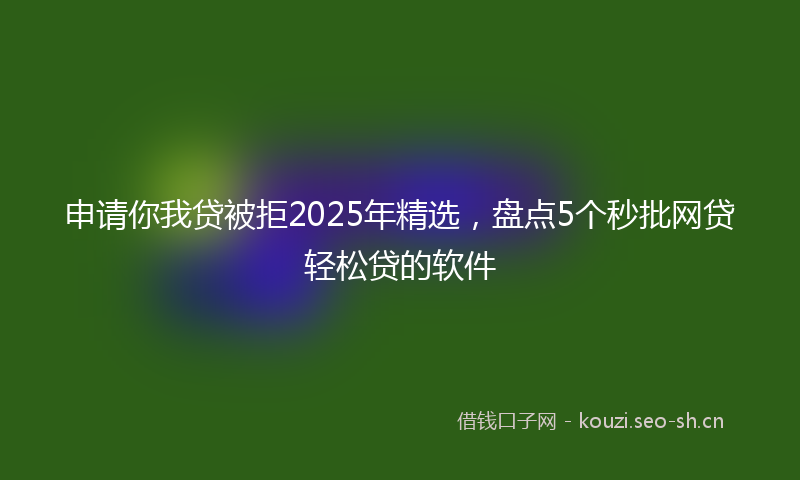 申请你我贷被拒2025年精选，盘点5个秒批网贷轻松贷的软件