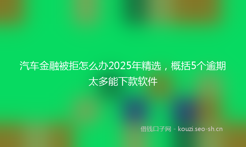 汽车金融被拒怎么办2025年精选，概括5个逾期太多能下款软件