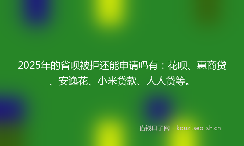 2025年的省呗被拒还能申请吗有：花呗、惠商贷、安逸花、小米贷款、人人贷等。