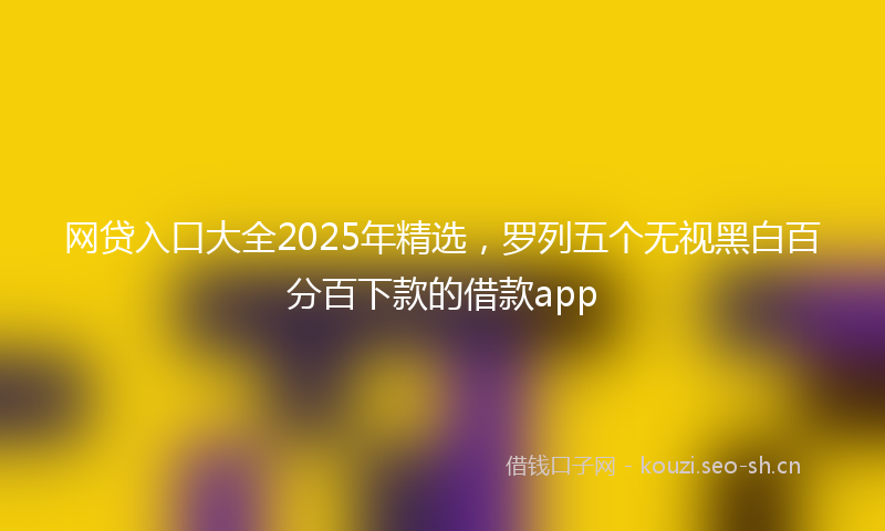 网贷入口大全2025年精选，罗列五个无视黑白百分百下款的借款app