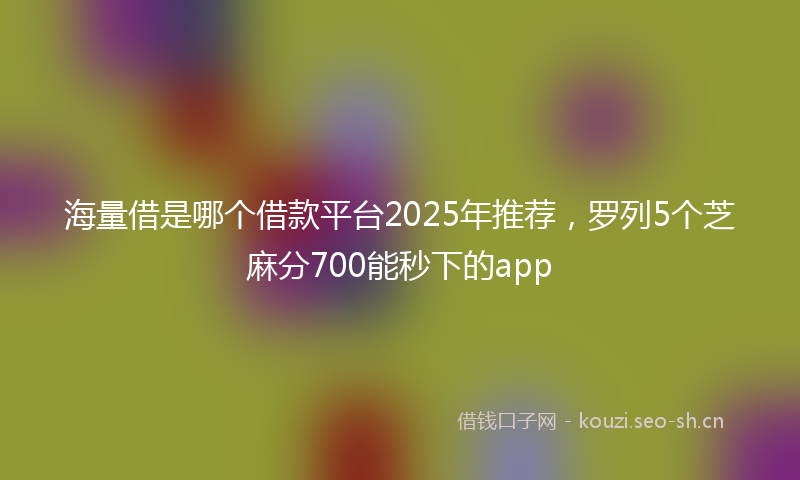 海量借是哪个借款平台2025年推荐，罗列5个芝麻分700能秒下的app