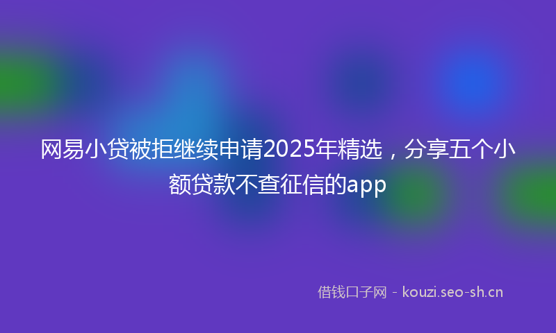 网易小贷被拒继续申请2025年精选，分享五个小额贷款不查征信的app