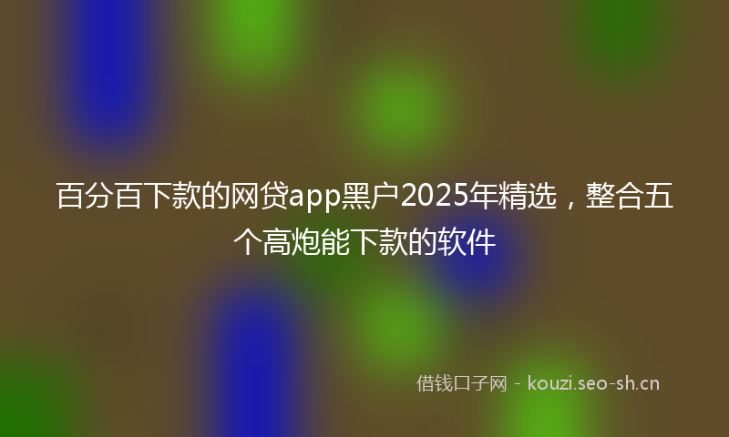百分百下款的网贷app黑户2025年精选，整合五个高炮能下款的软件