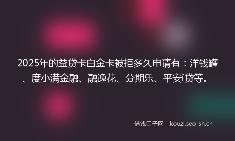 2025年的益贷卡白金卡被拒多久申请有：洋钱罐、度小满金融、融逸花、分期乐、平安i贷等。