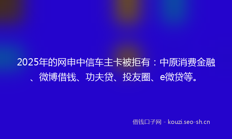 2025年的网申中信车主卡被拒有：中原消费金融、微博借钱、功夫贷、投友圈、e微贷等。