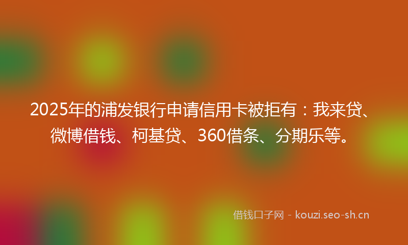 2025年的浦发银行申请信用卡被拒有：我来贷、微博借钱、柯基贷、360借条、分期乐等。