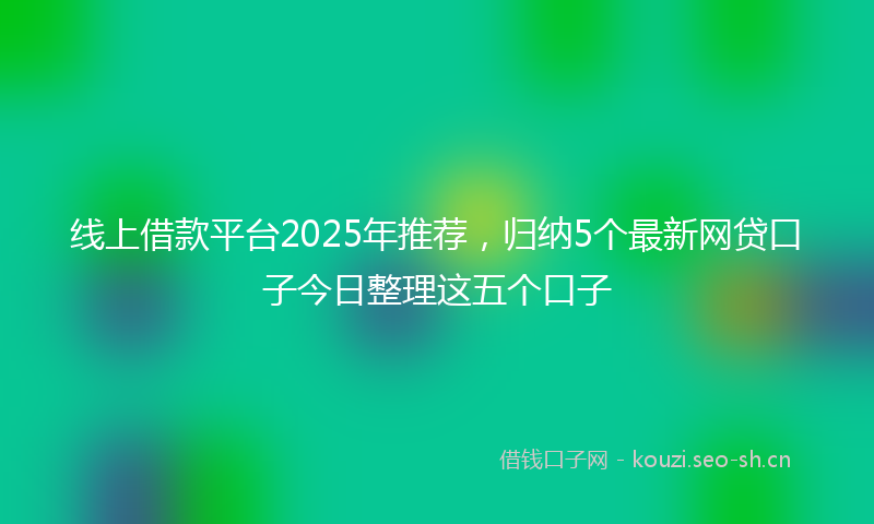 线上借款平台2025年推荐，归纳5个最新网贷口子今日整理这五个口子