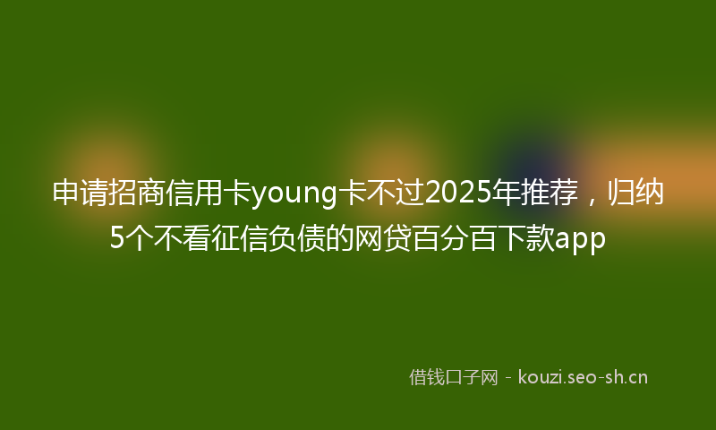 申请招商信用卡young卡不过2025年推荐，归纳5个不看征信负债的网贷百分百下款app