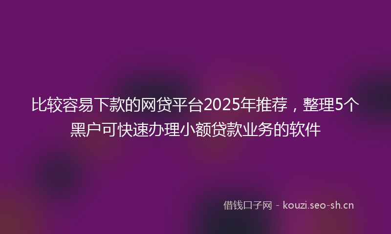 比较容易下款的网贷平台2025年推荐，整理5个黑户可快速办理小额贷款业务的软件