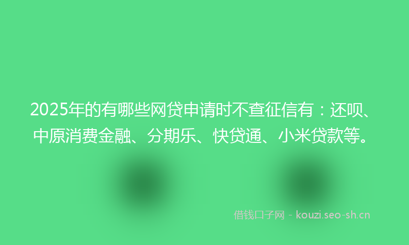 2025年的有哪些网贷申请时不查征信有：还呗、中原消费金融、分期乐、快贷通、小米贷款等。