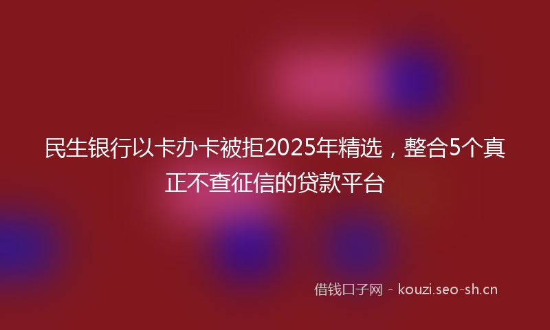 民生银行以卡办卡被拒2025年精选，整合5个真正不查征信的贷款平台