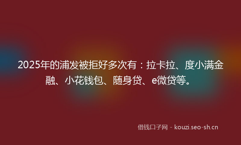 2025年的浦发被拒好多次有：拉卡拉、度小满金融、小花钱包、随身贷、e微贷等。