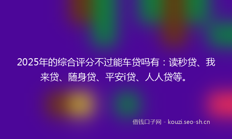 2025年的综合评分不过能车贷吗有：读秒贷、我来贷、随身贷、平安i贷、人人贷等。