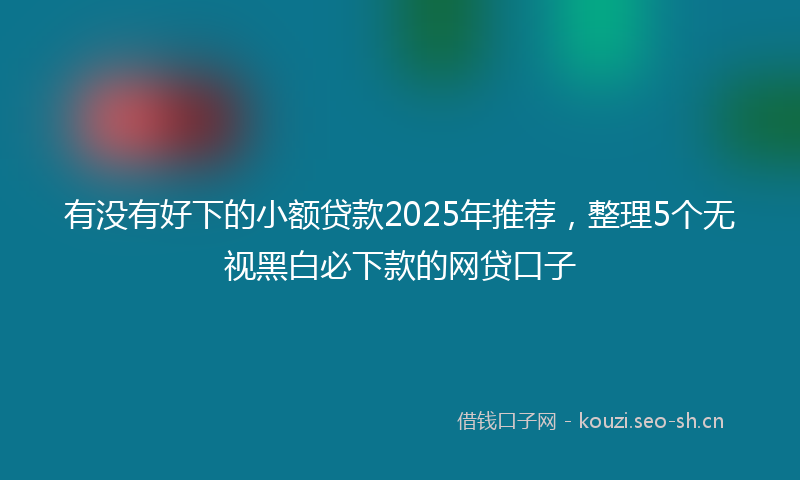 有没有好下的小额贷款2025年推荐，整理5个无视黑白必下款的网贷口子