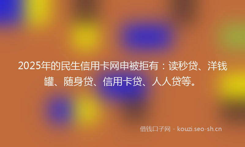 2025年的民生信用卡网申被拒有：读秒贷、洋钱罐、随身贷、信用卡贷、人人贷等。
