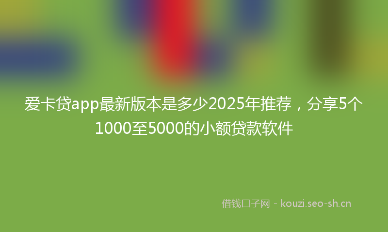 爱卡贷app最新版本是多少2025年推荐，分享5个1000至5000的小额贷款软件