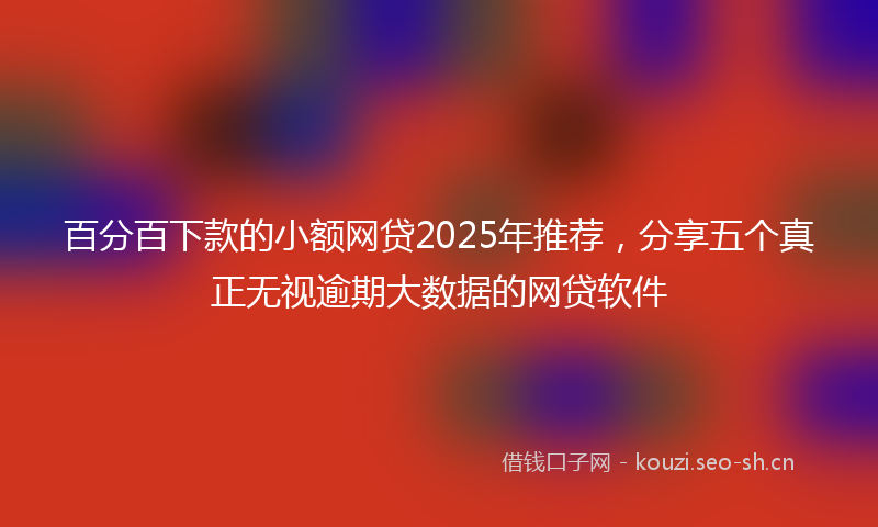 百分百下款的小额网贷2025年推荐，分享五个真正无视逾期大数据的网贷软件