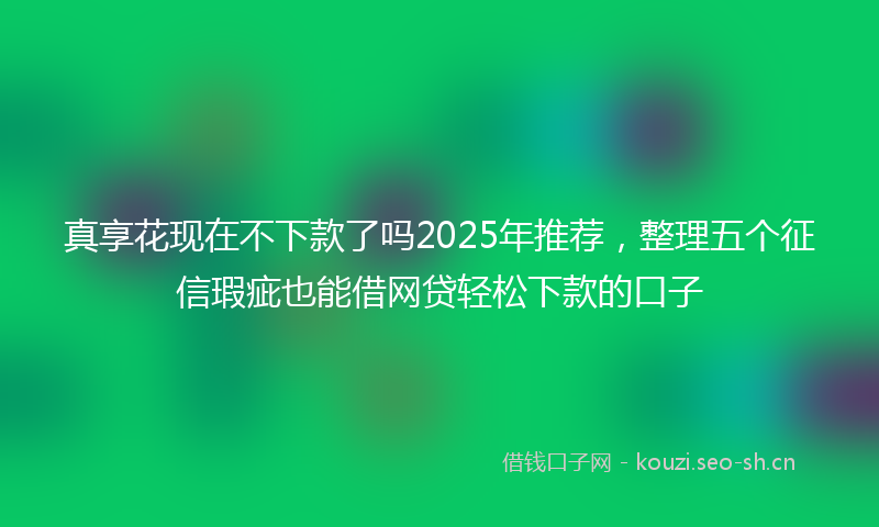 真享花现在不下款了吗2025年推荐，整理五个征信瑕疵也能借网贷轻松下款的口子