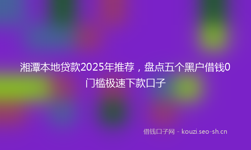 湘潭本地贷款2025年推荐，盘点五个黑户借钱0门槛极速下款口子