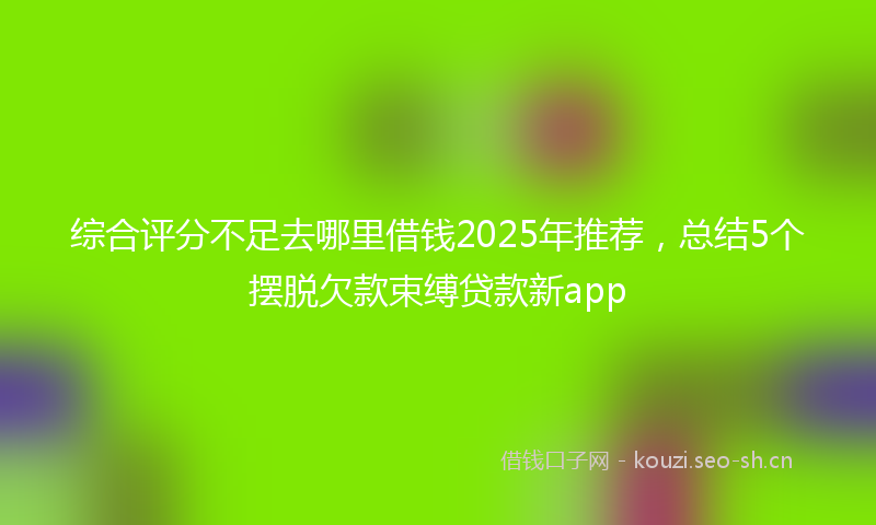 综合评分不足去哪里借钱2025年推荐，总结5个摆脱欠款束缚贷款新app