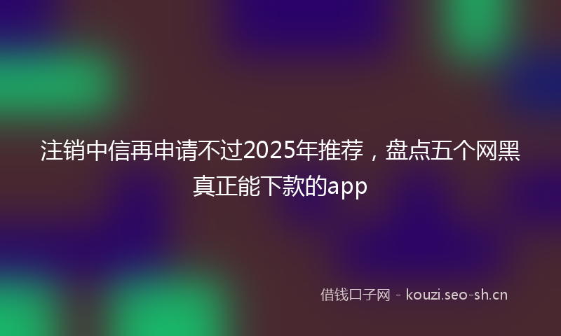 注销中信再申请不过2025年推荐，盘点五个网黑真正能下款的app