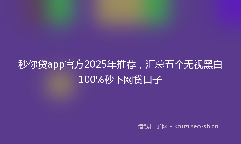 秒你贷app官方2025年推荐，汇总五个无视黑白100%秒下网贷口子