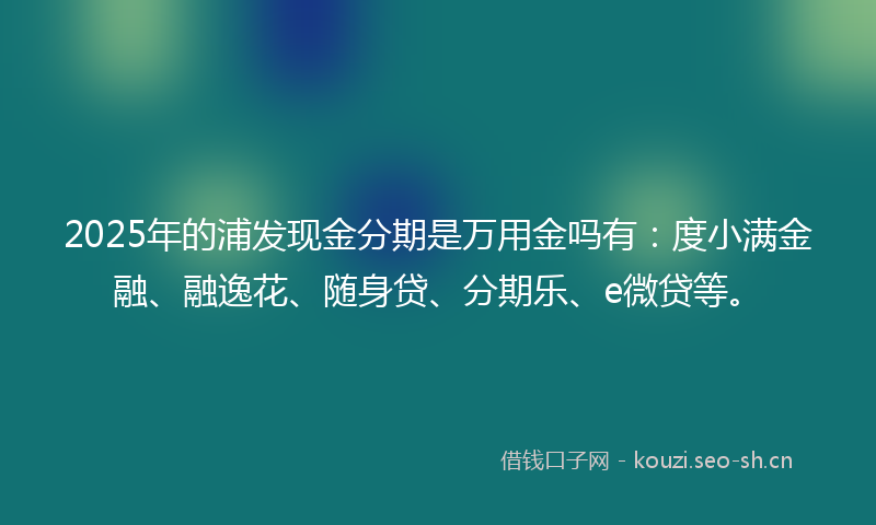 2025年的浦发现金分期是万用金吗有：度小满金融、融逸花、随身贷、分期乐、e微贷等。