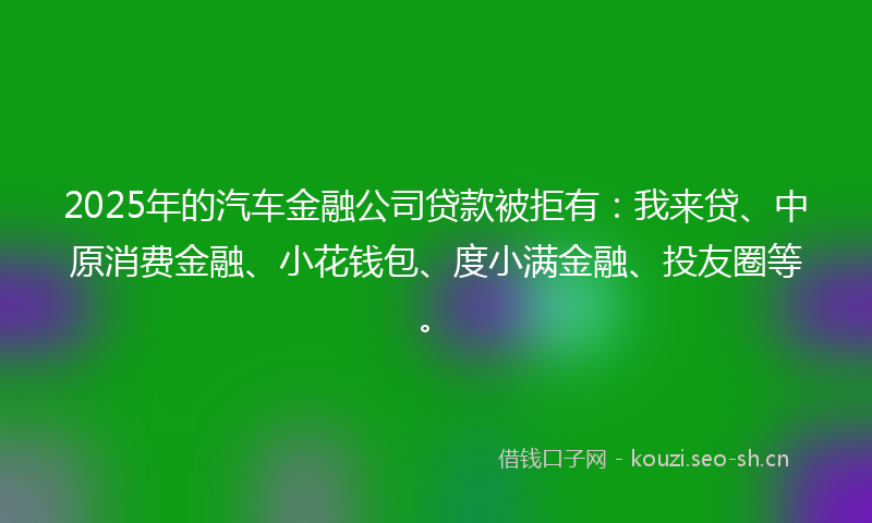 2025年的汽车金融公司贷款被拒有：我来贷、中原消费金融、小花钱包、度小满金融、投友圈等。