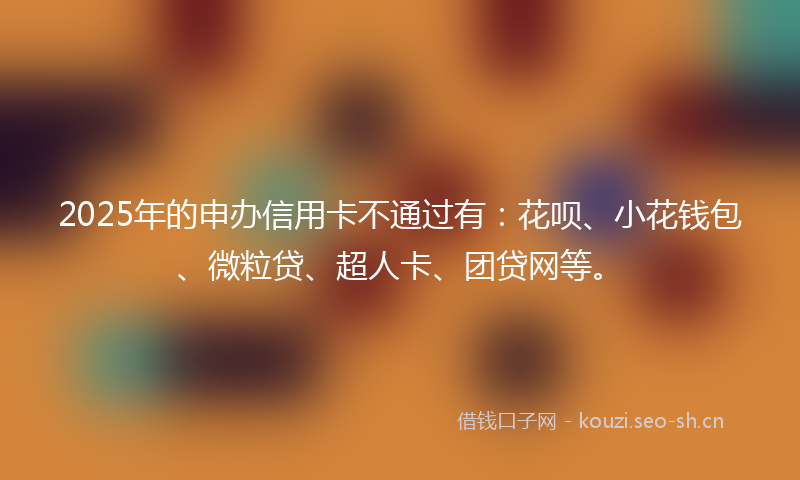 2025年的申办信用卡不通过有：花呗、小花钱包、微粒贷、超人卡、团贷网等。