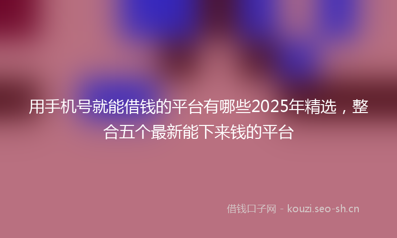 用手机号就能借钱的平台有哪些2025年精选，整合五个最新能下来钱的平台