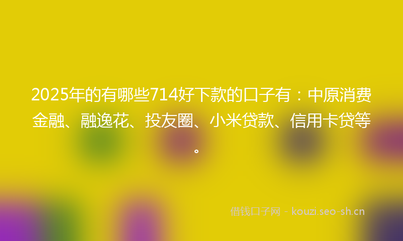 2025年的有哪些714好下款的口子有：中原消费金融、融逸花、投友圈、小米贷款、信用卡贷等。