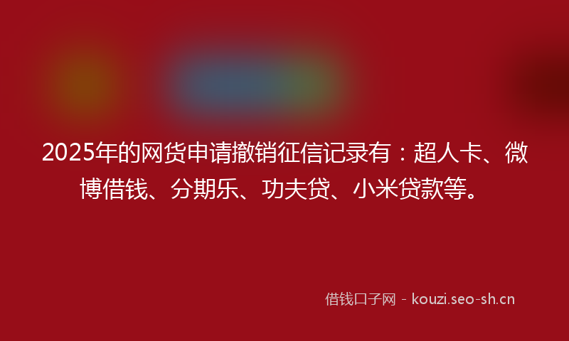 2025年的网货申请撤销征信记录有：超人卡、微博借钱、分期乐、功夫贷、小米贷款等。