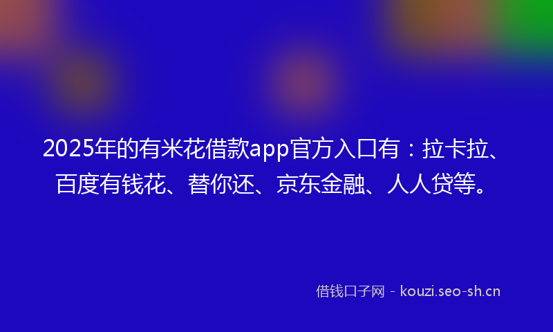 2025年的有米花借款app官方入口有：拉卡拉、百度有钱花、替你还、京东金融、人人贷等。